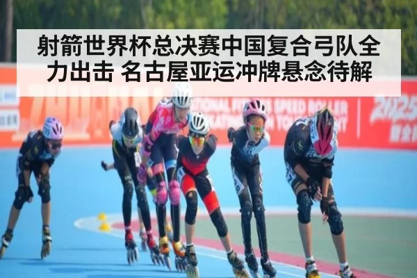 射箭世界杯总决赛中国复合弓队全力出击 名古屋亚运冲牌悬念待解